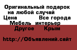 Оригинальный подарок на любой случай!!!! › Цена ­ 2 500 - Все города Мебель, интерьер » Другое   . Крым